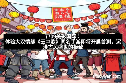 7709美彩国际：体验大汉情缘《云中歌》同名手游即将开启首测，沉浸古风盛世的极致魅力